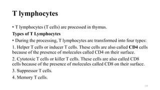 T lymphocytes
• T lymphocytes (T cells) are processed in thymus.
Types of T Lymphocytes
• During the processing, T lymphocytes are transformed into four types:
1. Helper T cells or inducer T cells. These cells are also called CD4 cells
because of the presence of molecules called CD4 on their surface.
2. Cytotoxic T cells or killer T cells. These cells are also called CD8
cells because of the presence of molecules called CD8 on their surface.
3. Suppressor T cells.
4. Memory T cells.
124
 