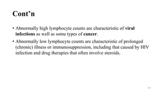 Cont’n
• Abnormally high lymphocyte counts are characteristic of viral
infections as well as some types of cancer.
• Abnormally low lymphocyte counts are characteristic of prolonged
(chronic) illness or immunosuppression, including that caused by HIV
infection and drug therapies that often involve steroids.
128
 