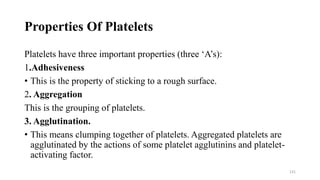 Properties Of Platelets
Platelets have three important properties (three ‘A’s):
1.Adhesiveness
• This is the property of sticking to a rough surface.
2. Aggregation
This is the grouping of platelets.
3. Agglutination.
• This means clumping together of platelets. Aggregated platelets are
agglutinated by the actions of some platelet agglutinins and platelet-
activating factor.
131
 