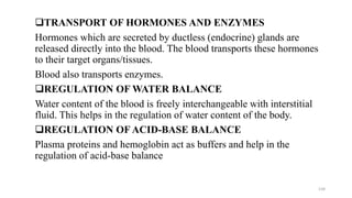 ❑TRANSPORT OF HORMONES AND ENZYMES
Hormones which are secreted by ductless (endocrine) glands are
released directly into the blood. The blood transports these hormones
to their target organs/tissues.
Blood also transports enzymes.
❑REGULATION OF WATER BALANCE
Water content of the blood is freely interchangeable with interstitial
fluid. This helps in the regulation of water content of the body.
❑REGULATION OF ACID-BASE BALANCE
Plasma proteins and hemoglobin act as buffers and help in the
regulation of acid-base balance
134
 