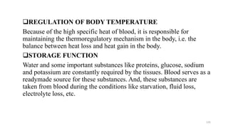 ❑REGULATION OF BODY TEMPERATURE
Because of the high specific heat of blood, it is responsible for
maintaining the thermoregulatory mechanism in the body, i.e. the
balance between heat loss and heat gain in the body.
❑STORAGE FUNCTION
Water and some important substances like proteins, glucose, sodium
and potassium are constantly required by the tissues. Blood serves as a
readymade source for these substances. And, these substances are
taken from blood during the conditions like starvation, fluid loss,
electrolyte loss, etc.
135
 