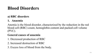 Blood Disorders
a) RBC disorders
1. Anaemia
Anemia is the blood disorder, characterized by the reduction in the red
blood cell (RBC) count, hemoglobin content and packed cell volume
(PVC).
General causes of anaemia
1. Decreased production of RBC
2. Increased destruction of RBC
3. Excess loss of blood from the body.
138
 