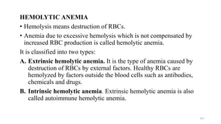 HEMOLYTIC ANEMIA
• Hemolysis means destruction of RBCs.
• Anemia due to excessive hemolysis which is not compensated by
increased RBC production is called hemolytic anemia.
It is classified into two types:
A. Extrinsic hemolytic anemia. It is the type of anemia caused by
destruction of RBCs by external factors. Healthy RBCs are
hemolyzed by factors outside the blood cells such as antibodies,
chemicals and drugs.
B. Intrinsic hemolytic anemia. Extrinsic hemolytic anemia is also
called autoimmune hemolytic anemia.
141
 