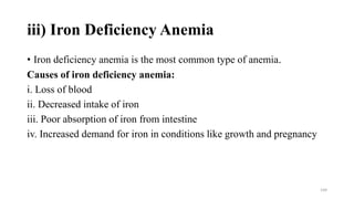 iii) Iron Deficiency Anemia
• Iron deficiency anemia is the most common type of anemia.
Causes of iron deficiency anemia:
i. Loss of blood
ii. Decreased intake of iron
iii. Poor absorption of iron from intestine
iv. Increased demand for iron in conditions like growth and pregnancy
144
 