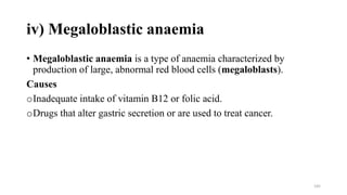 iv) Megaloblastic anaemia
• Megaloblastic anaemia is a type of anaemia characterized by
production of large, abnormal red blood cells (megaloblasts).
Causes
oInadequate intake of vitamin B12 or folic acid.
oDrugs that alter gastric secretion or are used to treat cancer.
145
 