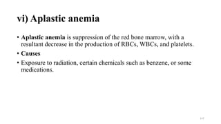 vi) Aplastic anemia
• Aplastic anemia is suppression of the red bone marrow, with a
resultant decrease in the production of RBCs, WBCs, and platelets.
• Causes
• Exposure to radiation, certain chemicals such as benzene, or some
medications.
147
 