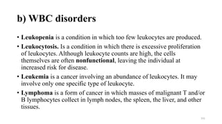 b) WBC disorders
• Leukopenia is a condition in which too few leukocytes are produced.
• Leukocytosis. Is a condition in which there is excessive proliferation
of leukocytes. Although leukocyte counts are high, the cells
themselves are often nonfunctional, leaving the individual at
increased risk for disease.
• Leukemia is a cancer involving an abundance of leukocytes. It may
involve only one specific type of leukocyte.
• Lymphoma is a form of cancer in which masses of malignant T and/or
B lymphocytes collect in lymph nodes, the spleen, the liver, and other
tissues.
151
 