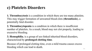 c) Platelets Disorders
1. Thrombocytosis is a condition in which there are too many platelets.
This may trigger formation of unwanted blood clots (thrombosis), a
potentially fatal disorder.
2. Thrombocytopenia is a condition in which there is insufficient
number of platelets. As a result, blood may not clot properly, leading to
excessive bleeding.
3. Hemophilia. is a group of sex-linked inherited blood disorders,
characterized by prolonged clotting time.
Because of prolonged clotting time, even a mild trauma causes excess
bleeding which can lead to death. 152
 