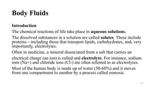 Body Fluids
Introduction
The chemical reactions of life take place in aqueous solutions.
The dissolved substances in a solution are called solutes. These include
proteins—including those that transport lipids, carbohydrates, and, very
importantly, electrolytes.
Often in medicine, a mineral dissociated from a salt that carries an
electrical charge (an ion) is called and electrolyte. For instance, sodium
ions (Na+) and chloride ions (Cl-) are often referred to as electrolytes.
Most of the human body is made up of water (50-60%) and it moves
from one compartment to another by a process called osmosis.
153
 