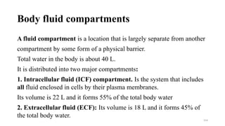 Body fluid compartments
A fluid compartment is a location that is largely separate from another
compartment by some form of a physical barrier.
Total water in the body is about 40 L.
It is distributed into two major compartments:
1. Intracellular fluid (ICF) compartment. Is the system that includes
all fluid enclosed in cells by their plasma membranes.
Its volume is 22 L and it forms 55% of the total body water
2. Extracellular fluid (ECF): Its volume is 18 L and it forms 45% of
the total body water.
154
 