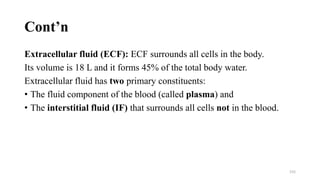 Cont’n
Extracellular fluid (ECF): ECF surrounds all cells in the body.
Its volume is 18 L and it forms 45% of the total body water.
Extracellular fluid has two primary constituents:
• The fluid component of the blood (called plasma) and
• The interstitial fluid (IF) that surrounds all cells not in the blood.
155
 