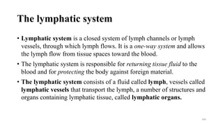 The lymphatic system
• Lymphatic system is a closed system of lymph channels or lymph
vessels, through which lymph flows. It is a one-way system and allows
the lymph flow from tissue spaces toward the blood.
• The lymphatic system is responsible for returning tissue fluid to the
blood and for protecting the body against foreign material.
• The lymphatic system consists of a fluid called lymph, vessels called
lymphatic vessels that transport the lymph, a number of structures and
organs containing lymphatic tissue, called lymphatic organs.
160
 