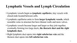 Lymphatic Vessels and Lymph Circulation
• Lymphatic vessels begin as lymphatic capillaries, tiny vessels with
closed ends located between cells.
• Lymphatic capillaries unite to form larger lymphatic vessels, which
resemble veins in structure but have thinner walls and more valves.
• Lymphatic vessels become larger and larger as they join together,
eventually forming two large ducts, the thoracic duct and the right
lymphatic duct.
• Right lymphatic duct opens into right subclavian vein and the
thoracic duct opens into left subclavian vein.
166
 