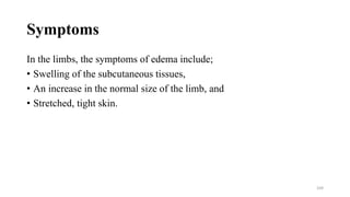 Symptoms
In the limbs, the symptoms of edema include;
• Swelling of the subcutaneous tissues,
• An increase in the normal size of the limb, and
• Stretched, tight skin.
169
 