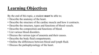 Learning Objectives
By the end of this topic, a student must be able to;
• Describe the anatomy of the heart.
• Describe the structure of the cardiac muscle and how it contracts.
• Describe the structure, types and functions of blood vessels.
• Describe the composition and functions of blood.
• List various blood disorders.
• Discuss the various type of anaemia and their causes.
• Describe the body fluid compartments.
• Outline the differences between blood and lymph fluid.
• Discuss the pathophysiology of the heart.
2
 