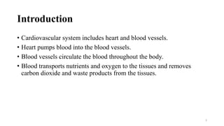 Introduction
• Cardiovascular system includes heart and blood vessels.
• Heart pumps blood into the blood vessels.
• Blood vessels circulate the blood throughout the body.
• Blood transports nutrients and oxygen to the tissues and removes
carbon dioxide and waste products from the tissues.
3
 