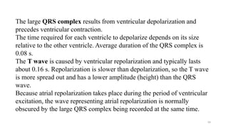 50
The large QRS complex results from ventricular depolarization and
precedes ventricular contraction.
The time required for each ventricle to depolarize depends on its size
relative to the other ventricle. Average duration of the QRS complex is
0.08 s.
The T wave is caused by ventricular repolarization and typically lasts
about 0.16 s. Repolarization is slower than depolarization, so the T wave
is more spread out and has a lower amplitude (height) than the QRS
wave.
Because atrial repolarization takes place during the period of ventricular
excitation, the wave representing atrial repolarization is normally
obscured by the large QRS complex being recorded at the same time.
 