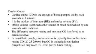 52
Cardiac Output
• Cardiac output (CO) is the amount of blood pumped out by each
ventricle in 1 minute.
• It is the product of heart rate (HR) and stroke volume (SV).
• Stroke volume is defined as the volume of blood pumped out by one
ventricle with each beat.
• The difference between resting and maximal CO is referred to as
cardiac reserve.
• In nonathletic people, cardiac reserve is typically four to five times
resting CO (20-25 L/min), but CO in trained athletes during
competition may reach 35 L/min (seven times resting).
 