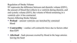 53
Regulation of Stroke Volume
SV represents the difference between end diastolic volume (EDV),
the amount of blood that collects in a ventricle during diastole, and
end systolic volume (ESV), the volume of blood remaining in a
ventricle after it has contracted.
FactorsAffecting Stroke V
olume
▪ Preload – amount ventricles are stretched by contained
blood
▪ Contractility – cardiac cell contractile force due to factors other
than EDV
▪ Afterload – back pressure exerted by blood in the large arteries
leaving the heart
 