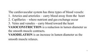 64
The cardiovascular system has three types of blood vessels:
1. Arteries and arterioles – carry blood away from the heart
2. Capillaries – where nutrient and gas exchange occur
3. Veins and venules – carry blood toward the heart
VASOCONSTRICTION is a reduction in lumen diameter as
the smooth muscle contracts.
VASODILATION is an increase in lumen diameter as the
smooth muscle relaxes.
 