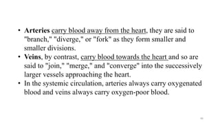 66
• Arteries carry blood away from the heart, they are said to
"branch," "diverge," or "fork" as they form smaller and
smaller divisions.
• Veins, by contrast, carry blood towards the heart and so are
said to "join," "merge," and "converge" into the successively
larger vessels approaching the heart.
• In the systemic circulation, arteries always carry oxygenated
blood and veins always carry oxygen-poor blood.
 