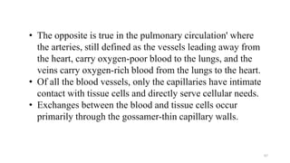 • The opposite is true in the pulmonary circulation' where
the arteries, still defined as the vessels leading away from
the heart, carry oxygen-poor blood to the lungs, and the
veins carry oxygen-rich blood from the lungs to the heart.
• Of all the blood vessels, only the capillaries have intimate
contact with tissue cells and directly serve cellular needs.
• Exchanges between the blood and tissue cells occur
primarily through the gossamer-thin capillary walls.
67
 