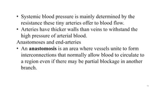 • Systemic blood pressure is mainly determined by the
resistance these tiny arteries offer to blood flow.
• Arteries have thicker walls than veins to withstand the
high pressure of arterial blood.
Anastomoses and end-arteries
• An anastomosis is an area where vessels unite to form
interconnections that normally allow blood to circulate to
a region even if there may be partial blockage in another
branch.
70
 