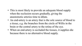71
• This is most likely to provide an adequate blood supply
when the occlusion occurs gradually, giving the
anastomotic arteries time to dilate.
• An end-artery is an artery that is the sole source of blood to
a tissue, e.g. the branches from the circle of Willis in the
brain or the central artery to the retina of the eye.
• When an end-artery is occluded the tissues, it supplies die
because there is no alternative blood supply.
 