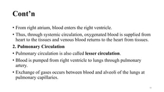 Cont’n
• From right atrium, blood enters the right ventricle.
• Thus, through systemic circulation, oxygenated blood is supplied from
heart to the tissues and venous blood returns to the heart from tissues.
2. Pulmonary Circulation
• Pulmonary circulation is also called lesser circulation.
• Blood is pumped from right ventricle to lungs through pulmonary
artery.
• Exchange of gases occurs between blood and alveoli of the lungs at
pulmonary capillaries.
78
 