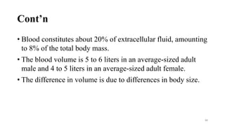 Cont’n
• Blood constitutes about 20% of extracellular fluid, amounting
to 8% of the total body mass.
• The blood volume is 5 to 6 liters in an average-sized adult
male and 4 to 5 liters in an average-sized adult female.
• The difference in volume is due to differences in body size.
88
 