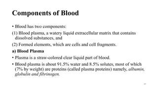 Components of Blood
• Blood has two components:
(1) Blood plasma, a watery liquid extracellular matrix that contains
dissolved substances, and
(2) Formed elements, which are cells and cell fragments.
a) Blood Plasma
• Plasma is a straw-colored clear liquid part of blood.
• Blood plasma is about 91.5% water and 8.5% solutes, most of which
(7% by weight) are proteins (called plasma proteins) namely, albumin,
globulin and fibrinogen.
89
 