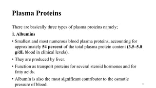 Plasma Proteins
There are basically three types of plasma proteins namely;
1. Albumins
• Smallest and most numerous blood plasma proteins, accounting for
approximately 54 percent of the total plasma protein content (3.5–5.0
g/dL blood in clinical levels).
• They are produced by liver.
• Function as transport proteins for several steroid hormones and for
fatty acids.
• Albumin is also the most significant contributor to the osmotic
pressure of blood. 90
 
