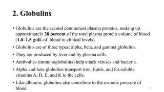 2. Globulins
• Globulins are the second commonest plasma proteins, making up
approximately 38 percent of the total plasma protein volume of blood
(1.0–1.5 g/dL of blood in clinical levels).
• Globulins are of three types: alpha, beta, and gamma globulins.
• They are produced by liver and by plasma cells.
• Antibodies (immunoglobulins) help attack viruses and bacteria.
• Alpha and beta globulins transport iron, lipids, and fat-soluble
vitamins A, D, E, and K to the cells.
• Like albumin, globulins also contribute to the osmotic pressure of
blood. 91
 