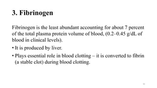 3. Fibrinogen
Fibrinogen is the least abundant accounting for about 7 percent
of the total plasma protein volume of blood, (0.2–0.45 g/dL of
blood in clinical levels).
• It is produced by liver.
• Plays essential role in blood clotting – it is converted to fibrin
(a stable clot) during blood clotting.
92
 