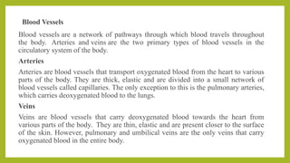 Blood Vessels
Blood vessels are a network of pathways through which blood travels throughout
the body. Arteries and veins are the two primary types of blood vessels in the
circulatory system of the body.
Arteries
Arteries are blood vessels that transport oxygenated blood from the heart to various
parts of the body. They are thick, elastic and are divided into a small network of
blood vessels called capillaries. The only exception to this is the pulmonary arteries,
which carries deoxygenated blood to the lungs.
Veins
Veins are blood vessels that carry deoxygenated blood towards the heart from
various parts of the body. They are thin, elastic and are present closer to the surface
of the skin. However, pulmonary and umbilical veins are the only veins that carry
oxygenated blood in the entire body.
 