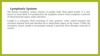Lymphatic System
• The human circulatory system consists of another body fluid called lymph. It is also
known as tissue fluid. It is produced by the lymphatic system which comprises a network
of interconnected organs, nodes and ducts.
• Lymph is a colourless fluid consisting of salts, proteins, water, which transport and
circulates digested food and absorbed fat to intercellular spaces in the tissues. Unlike the
circulatory system, lymph is not pumped; instead, it passively flows through a network of
vessels.
 
