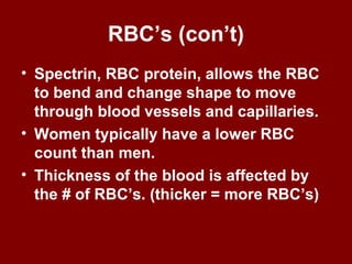 RBC’s (con’t)
• Spectrin, RBC protein, allows the RBC
to bend and change shape to move
through blood vessels and capillaries.
• Women typically have a lower RBC
count than men.
• Thickness of the blood is affected by
the # of RBC’s. (thicker = more RBC’s)
 
