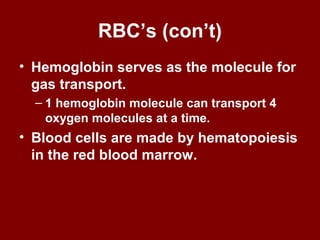 RBC’s (con’t)
• Hemoglobin serves as the molecule for
gas transport.
– 1 hemoglobin molecule can transport 4
oxygen molecules at a time.
• Blood cells are made by hematopoiesis
in the red blood marrow.
 