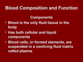 Blood Composition and Function
Components
• Blood is the only fluid tissue in the
body
• Has both cellular and liquid
components
• Blood cells, or formed elements, are
suspended in a nonliving fluid matrix
called plasma
 