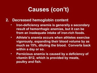 Causes (con’t)
2. Decreased hemoglobin content
• Iron-deficiency anemia is generally a secondary
result of hemorrhagic anemias, but it can be
from an inadequate intake of iron-rich foods.
• Athlete’s anemia occurs when athletes exercise
vigorously, expanding their blood volume by as
much as 15%, diluting the blood. Converts back
within a day or so.
• Pernicious anemia is caused by a deficiency of
vitamin B12, which is provided by meats,
poultry and fish.
 
