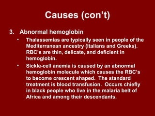 Causes (con’t)
3. Abnormal hemoglobin
• Thalassemias are typically seen in people of the
Mediterranean ancestry (Italians and Greeks).
RBC’s are thin, delicate, and deficient in
hemoglobin.
• Sickle-cell anemia is caused by an abnormal
hemoglobin molecule which causes the RBC’s
to become crescent shaped. The standard
treatment is blood transfusion. Occurs chiefly
in black people who live in the malaria belt of
Africa and among their descendants.
 