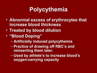 Polycythemia
• Abnormal excess of erythrocytes that
increase blood thickness
• Treated by blood dilution
• “Blood Doping”
– Artificially induced polycythemia
– Practice of drawing off RBC’s and
reinserting them later.
– Used by athlete’s to increase blood’s
oxygen-carrying capacity
 