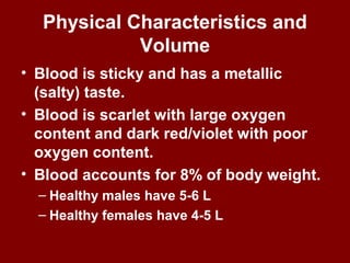 Physical Characteristics and
Volume
• Blood is sticky and has a metallic
(salty) taste.
• Blood is scarlet with large oxygen
content and dark red/violet with poor
oxygen content.
• Blood accounts for 8% of body weight.
– Healthy males have 5-6 L
– Healthy females have 4-5 L
 