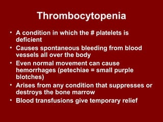 Thrombocytopenia
• A condition in which the # platelets is
deficient
• Causes spontaneous bleeding from blood
vessels all over the body
• Even normal movement can cause
hemorrhages (petechiae = small purple
blotches)
• Arises from any condition that suppresses or
destroys the bone marrow
• Blood transfusions give temporary relief
 