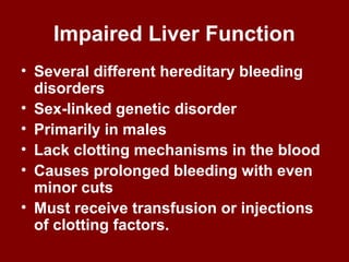 Impaired Liver Function
• Several different hereditary bleeding
disorders
• Sex-linked genetic disorder
• Primarily in males
• Lack clotting mechanisms in the blood
• Causes prolonged bleeding with even
minor cuts
• Must receive transfusion or injections
of clotting factors.
 