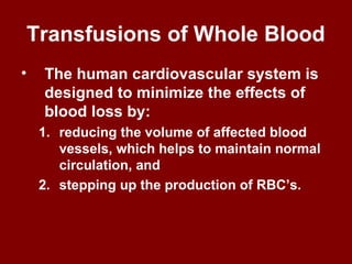 Transfusions of Whole Blood
• The human cardiovascular system is
designed to minimize the effects of
blood loss by:
1. reducing the volume of affected blood
vessels, which helps to maintain normal
circulation, and
2. stepping up the production of RBC’s.
 