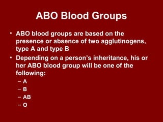 ABO Blood Groups
• ABO blood groups are based on the
presence or absence of two agglutinogens,
type A and type B
• Depending on a person’s inheritance, his or
her ABO blood group will be one of the
following:
– A
– B
– AB
– O
 