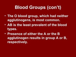 Blood Groups (con’t)
• The O blood group, which had neither
agglutinogens, is most common.
• AB is the least prevalent of the blood
types.
• Presence of either the A or the B
agglutinogen results in group A or B,
respectively.
 