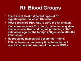 Rh Blood Groups
• There are at least 8 different types of Rh
agglutinogens, called an Rh factor.
• Most people are Rh+, RBC’s carry the Rh antigen.
• If a person receives Rh+ blood, the immune system
becomes sensitized and begins producing anti-Rh
antibodies against the foreign antigen soon after the
transfusion.
• No problems (hemolysis) occurs the 1st
time.
• 2nd
time, however, and every time thereafter will
result in attack and rupture of the donor RBC’s.
 