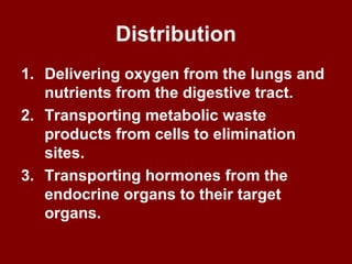 Distribution
1. Delivering oxygen from the lungs and
nutrients from the digestive tract.
2. Transporting metabolic waste
products from cells to elimination
sites.
3. Transporting hormones from the
endocrine organs to their target
organs.
 